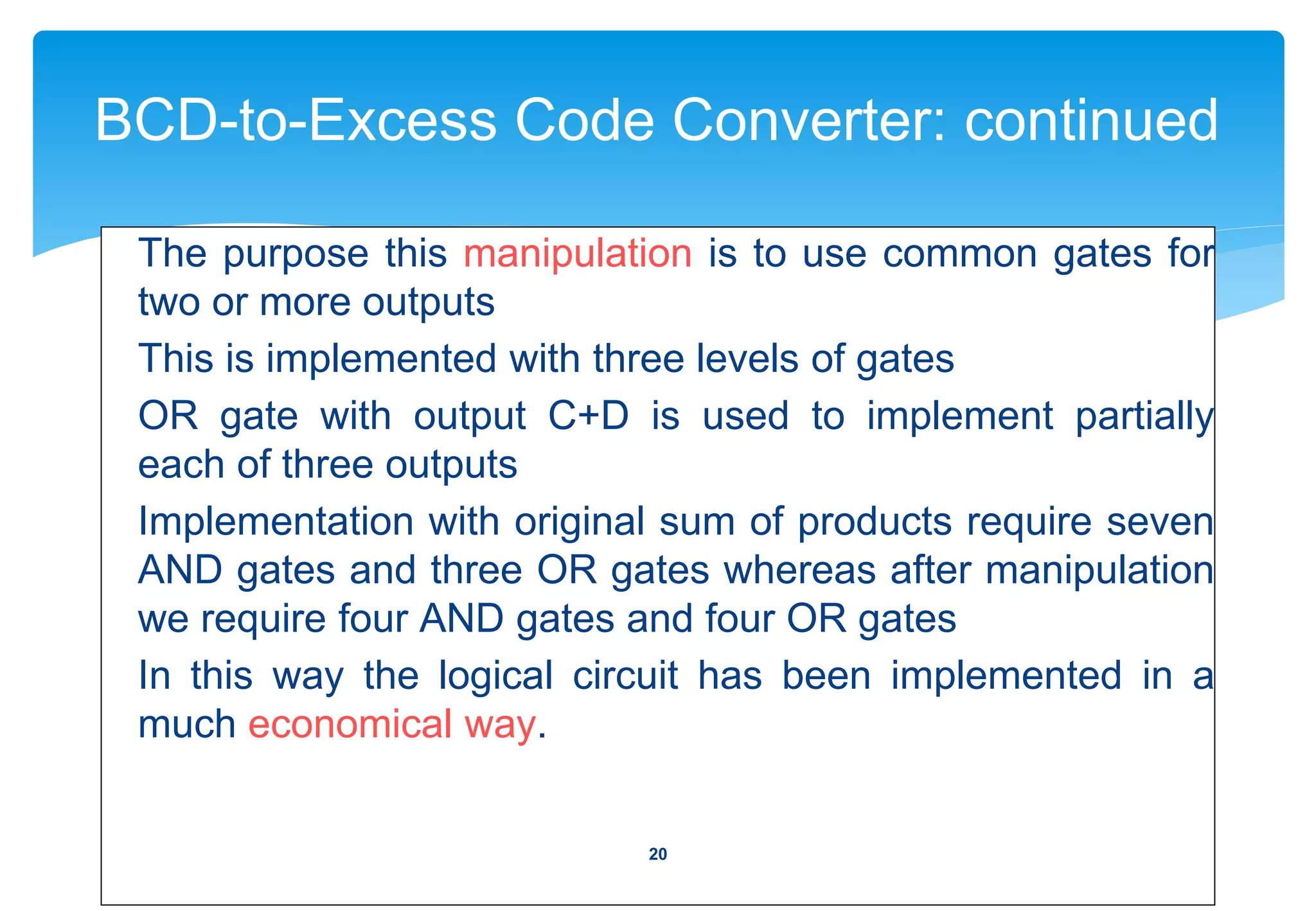 BCD-to-Excess Code Converter: continued
The purpose this manipulation is to use common gates for
two or more outputs
This is implemented with three levels of gates
OR gate with output C+D is used to implement partially
each of three outputs
Implementation with original sum of products require seven
AND gates and three OR gates whereas after manipulation
we require four AND gates and four OR gates
In this way the logical circuit has been implemented in a
much economical way.
20
 