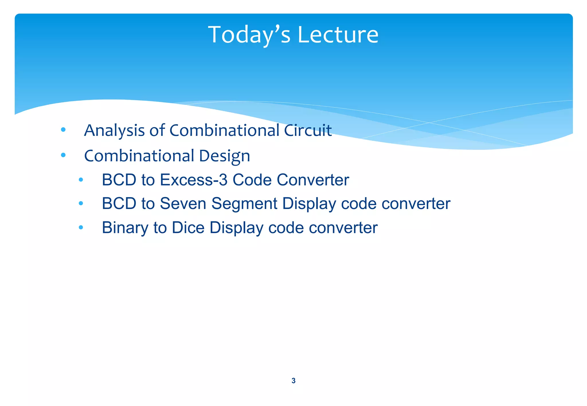 • Analysis of Combinational Circuit
• Combinational Design
• BCD to Excess-3 Code Converter
• BCD to Seven Segment Display code converter
• Binary to Dice Display code converter
Today’s Lecture
3
 