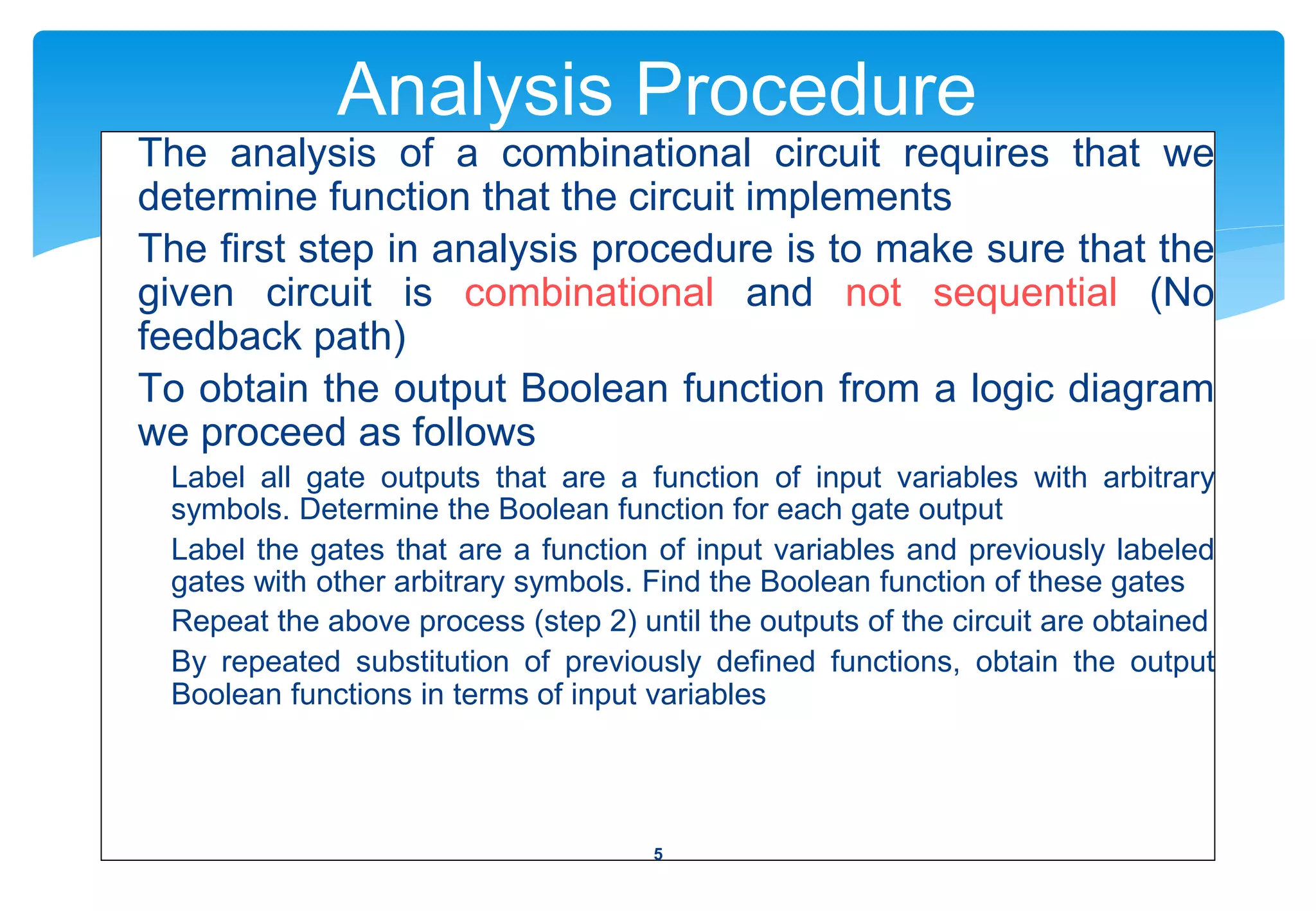 Analysis Procedure
The analysis of a combinational circuit requires that we
determine function that the circuit implements
The first step in analysis procedure is to make sure that the
given circuit is combinational and not sequential (No
feedback path)
To obtain the output Boolean function from a logic diagram
we proceed as follows
Label all gate outputs that are a function of input variables with arbitrary
symbols. Determine the Boolean function for each gate output
Label the gates that are a function of input variables and previously labeled
gates with other arbitrary symbols. Find the Boolean function of these gates
Repeat the above process (step 2) until the outputs of the circuit are obtained
By repeated substitution of previously defined functions, obtain the output
Boolean functions in terms of input variables
5
 