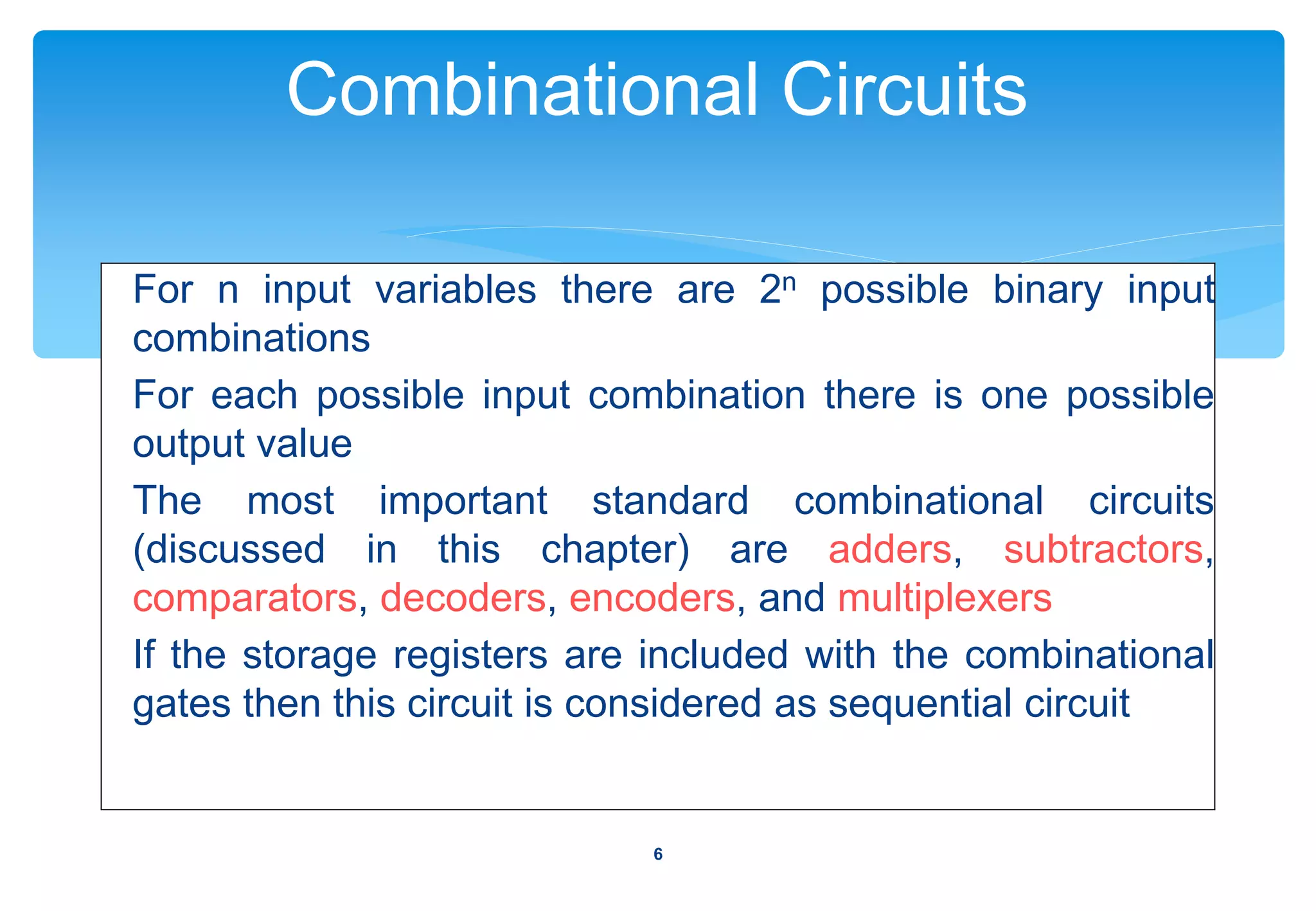 Combinational Circuits
For n input variables there are 2n possible binary input
combinations
For each possible input combination there is one possible
output value
The most important standard combinational circuits
(discussed in this chapter) are adders, subtractors,
comparators, decoders, encoders, and multiplexers
If the storage registers are included with the combinational
gates then this circuit is considered as sequential circuit
6
 