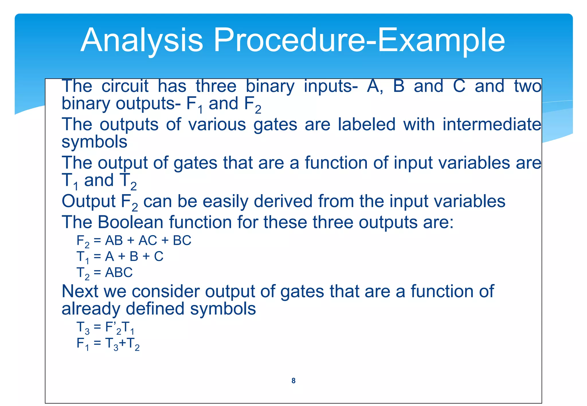 Analysis Procedure-Example
The circuit has three binary inputs- A, B and C and two
binary outputs- F1 and F2
The outputs of various gates are labeled with intermediate
symbols
The output of gates that are a function of input variables are
T1 and T2
Output F2 can be easily derived from the input variables
The Boolean function for these three outputs are:
F2 = AB + AC + BC
T1 = A + B + C
T2 = ABC
Next we consider output of gates that are a function of
already defined symbols
T3 = F’2T1
F1 = T3+T2
8
 