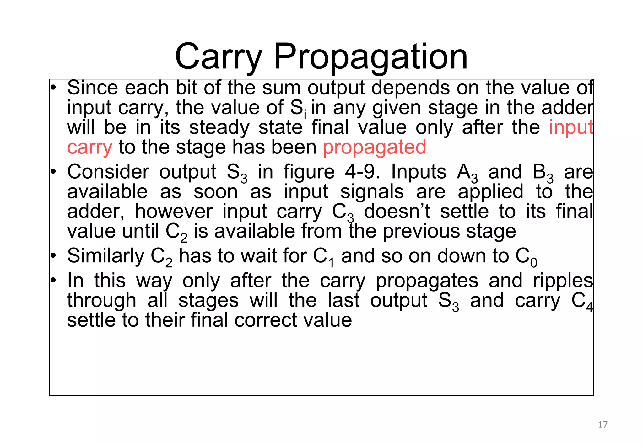 Carry Propagation
• Since each bit of the sum output depends on the value of
input carry, the value of Si in any given stage in the adder
will be in its steady state final value only after the input
carry to the stage has been propagated
• Consider output S3 in figure 4-9. Inputs A3 and B3 are
available as soon as input signals are applied to the
adder, however input carry C3 doesn’t settle to its final
value until C2 is available from the previous stage
• Similarly C2 has to wait for C1 and so on down to C0
• In this way only after the carry propagates and ripples
through all stages will the last output S3 and carry C4
settle to their final correct value
17
 