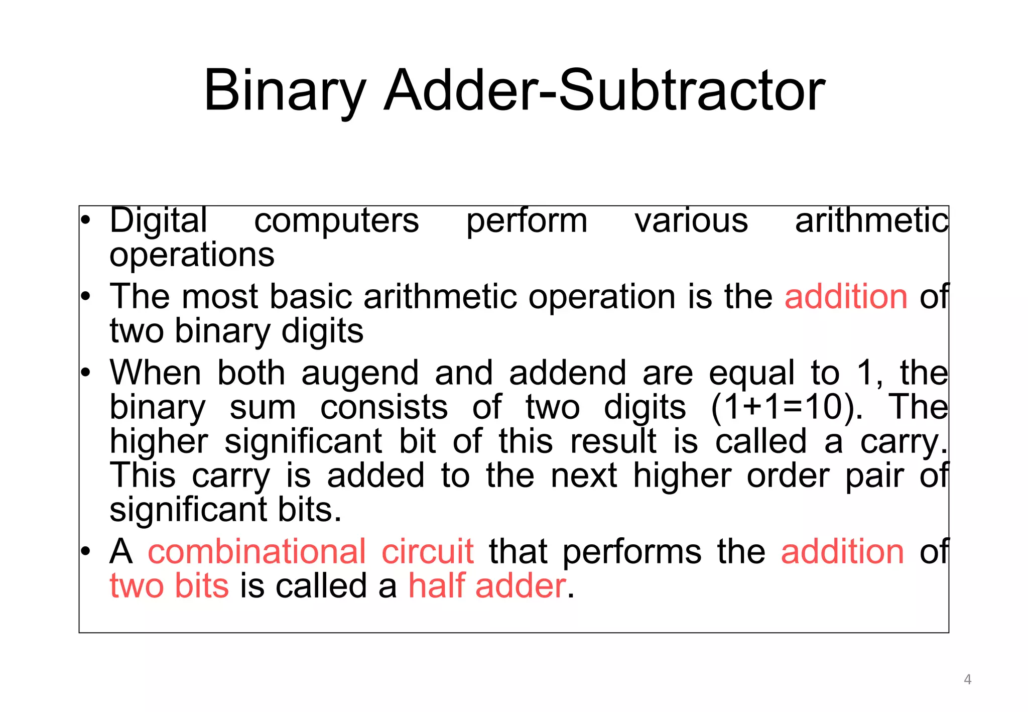 Binary Adder-Subtractor
• Digital computers perform various arithmetic
operations
• The most basic arithmetic operation is the addition of
two binary digits
• When both augend and addend are equal to 1, the
binary sum consists of two digits (1+1=10). The
higher significant bit of this result is called a carry.
This carry is added to the next higher order pair of
significant bits.
• A combinational circuit that performs the addition of
two bits is called a half adder.
4
 