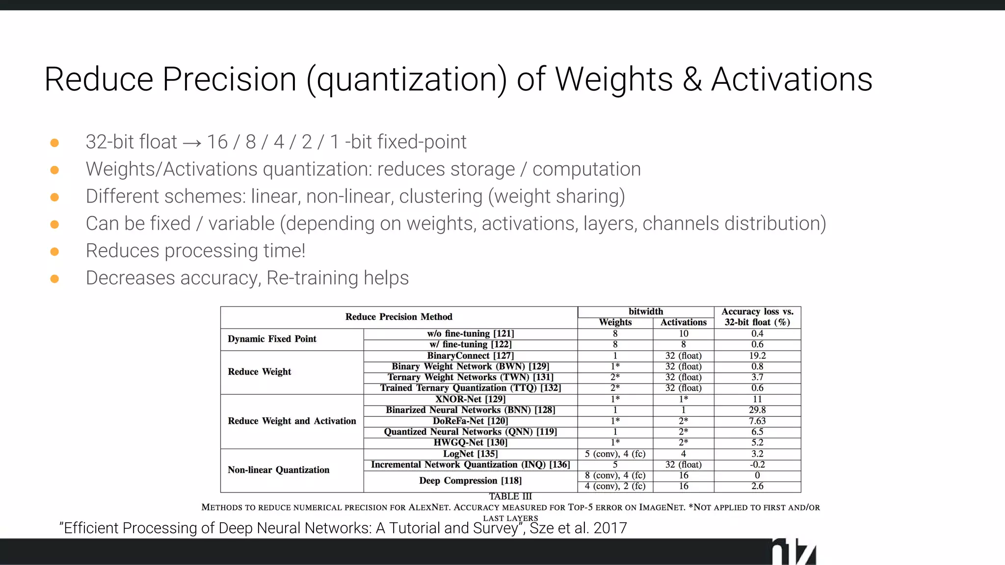 Reduce Precision (quantization) of Weights & Activations
● 32-bit float → 16 / 8 / 4 / 2 / 1 -bit fixed-point
● Weights/Activations quantization: reduces storage / computation
● Different schemes: linear, non-linear, clustering (weight sharing)
● Can be fixed / variable (depending on weights, activations, layers, channels distribution)
● Reduces processing time!
● Decreases accuracy, Re-training helps
”Efficient Processing of Deep Neural Networks: A Tutorial and Survey”, Sze et al. 2017
 