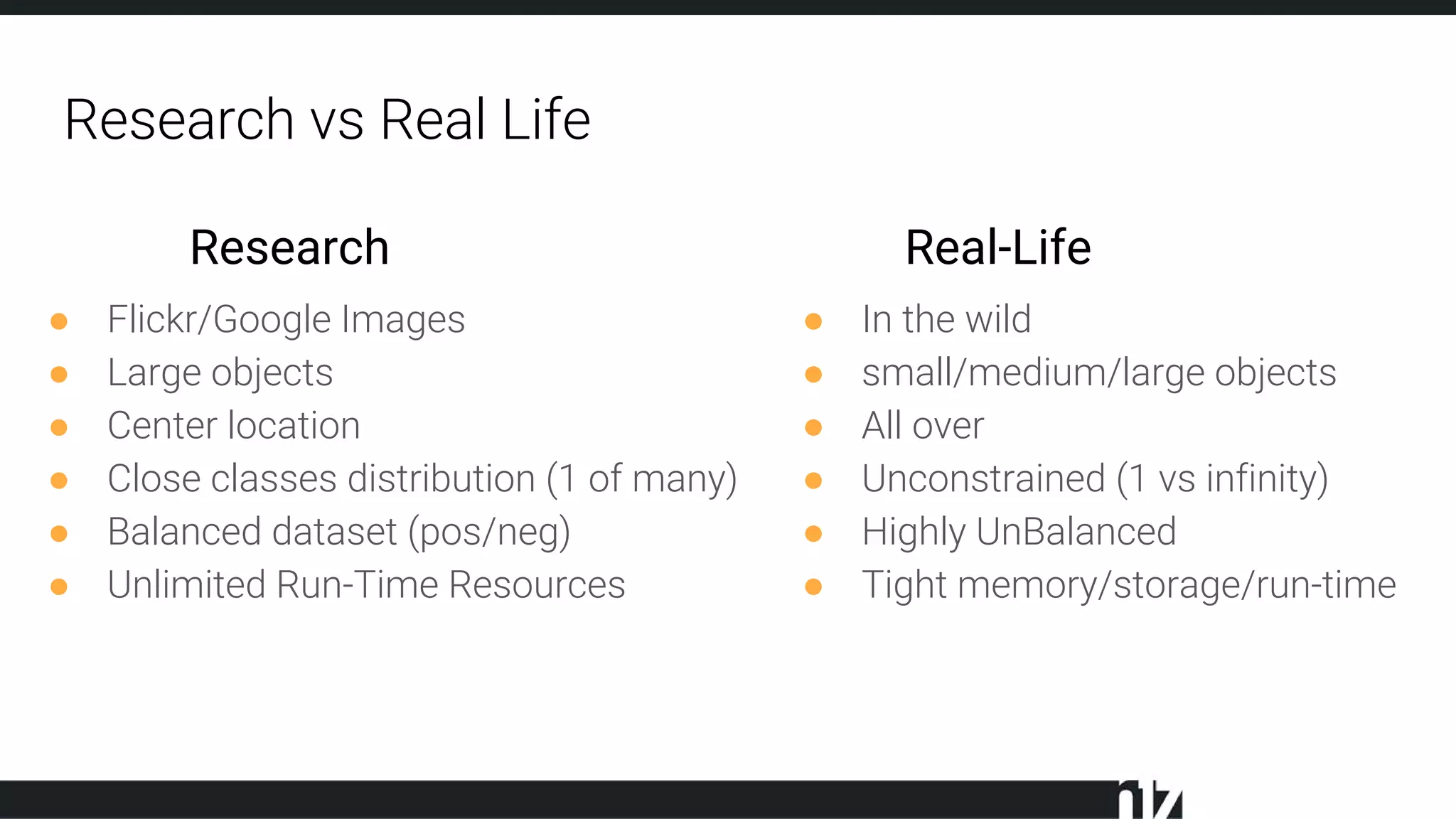 Research vs Real Life
● Flickr/Google Images
● Large objects
● Center location
● Close classes distribution (1 of many)
● Balanced dataset (pos/neg)
● Unlimited Run-Time Resources
● In the wild
● small/medium/large objects
● All over
● Unconstrained (1 vs infinity)
● Highly UnBalanced
● Tight memory/storage/run-time
Research Real-Life
 