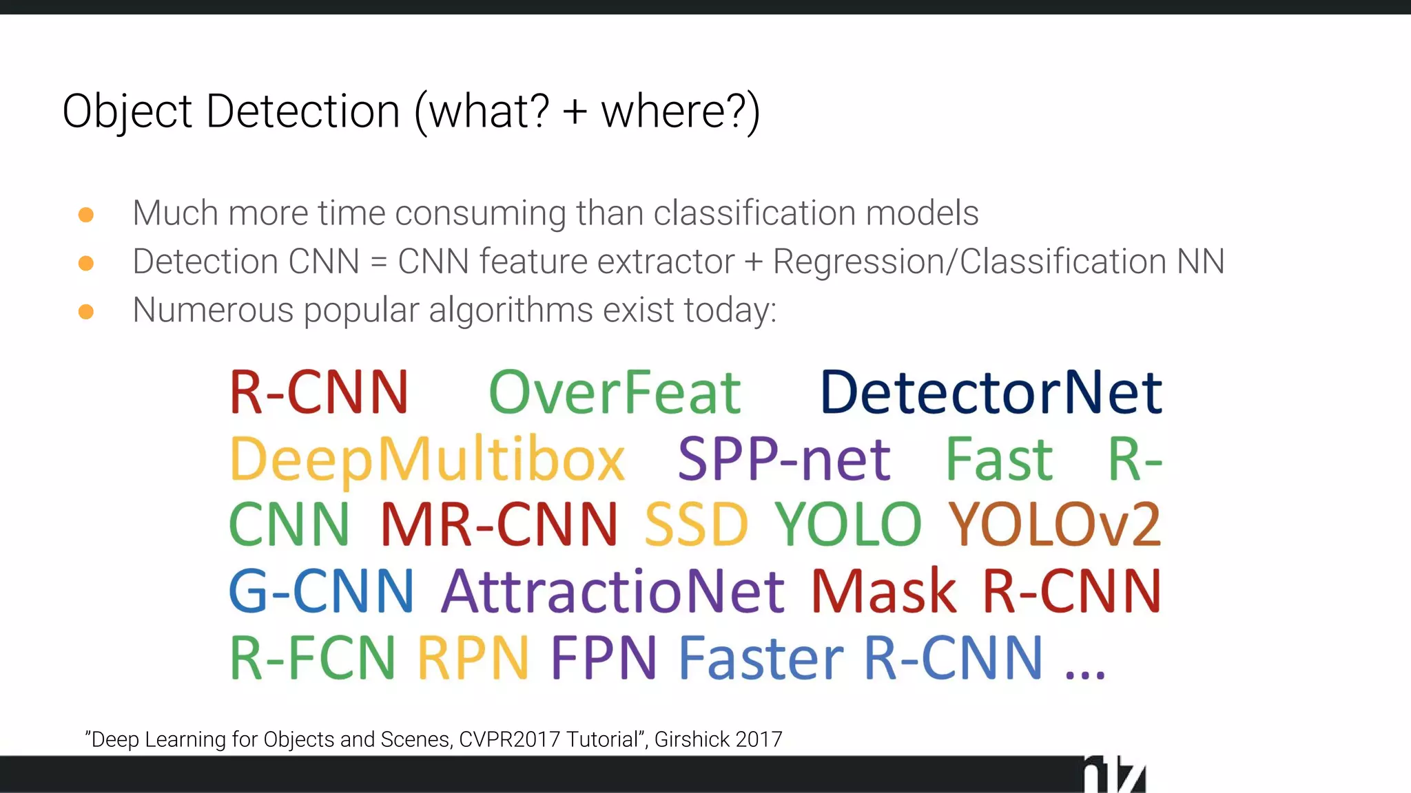 Object Detection (what? + where?)
● Much more time consuming than classification models
● Detection CNN = CNN feature extractor + Regression/Classification NN
● Numerous popular algorithms exist today:
”Deep Learning for Objects and Scenes, CVPR2017 Tutorial”, Girshick 2017
 