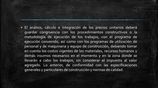  El análisis, cálculo e integración de los precios unitarios deberá
guardar congruencia con los procedimientos constructivos o la
metodología de ejecución de los trabajos, con el programa de
ejecución convenido, así como con los programas de utilización de
personal y de maquinaria y equipo de construcción, debiendo tomar
en cuenta los costos vigentes de los materiales, recursos humanos y
demás insumos necesarios en el momento y en la zona donde se
llevarán a cabo los trabajos, sin considerar el impuesto al valor
agregado. Lo anterior, de conformidad con las especificaciones
generales y particulares de construcción y normas de calidad.
 