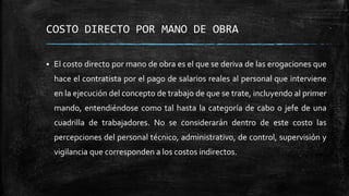 COSTO DIRECTO POR MANO DE OBRA
 El costo directo por mano de obra es el que se deriva de las erogaciones que
hace el contratista por el pago de salarios reales al personal que interviene
en la ejecución del concepto de trabajo de que se trate, incluyendo al primer
mando, entendiéndose como tal hasta la categoría de cabo o jefe de una
cuadrilla de trabajadores. No se considerarán dentro de este costo las
percepciones del personal técnico, administrativo, de control, supervisión y
vigilancia que corresponden a los costos indirectos.
 