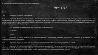 El costo de mano de obra se obtendrá de la siguiente expresión:
Mo= Sr / R
Donde:
“Mo” Representa el costo por mano de obra.
“Sr” Representa el salario real del personal que interviene directamente en la ejecución de cada concepto de trabajo por jornada de ocho horas, salvo
las percepciones del personal técnico, administrativo, de control, supervisión y vigilancia que corresponden a los costos indirectos, incluyendo todas las
prestaciones derivadas de la Ley Federal del Trabajo, la Ley del Seguro Social, la Ley del Instituto del Fondo Nacional de la Vivienda para los Trabajadores o de
los Contratos Colectivos deTrabajo en vigor.
Para la obtención del salario real se debe considerar la siguiente expresión:
Sr = Sn * Fsr
Donde:
“Sn” Representa los salarios tabulados de las diferentes categorías y especialidades propuestas por el licitante o contratista, de acuerdo a la zona o
región donde se ejecuten los trabajos.
“Fsr” Representa el factor de salario real, de acuerdo con lo dispuesto en el artículo 191 del Reglamento de la LOPSRM
“R” Representa el rendimiento, es decir, la cantidad de trabajo que desarrolla el personal que interviene directamente en la ejecución del concepto
de trabajo por jornada de ocho horas. Para realizar la evaluación del rendimiento, se deberá considerar en todo momento el tipo de trabajo a desarrollar y las
condiciones ambientales, topográficas y en general aquéllas que predominen en la zona o región donde se ejecuten.
 