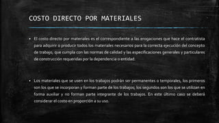 COSTO DIRECTO POR MATERIALES
 El costo directo por materiales es el correspondiente a las erogaciones que hace el contratista
para adquirir o producir todos los materiales necesarios para la correcta ejecución del concepto
de trabajo, que cumpla con las normas de calidad y las especificaciones generales y particulares
de construcción requeridas por la dependencia o entidad.
 Los materiales que se usen en los trabajos podrán ser permanentes o temporales, los primeros
son los que se incorporan y forman parte de los trabajos; los segundos son los que se utilizan en
forma auxiliar y no forman parte integrante de los trabajos. En este último caso se deberá
considerar el costo en proporción a su uso.
 