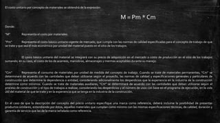 El costo unitario por concepto de materiales se obtendrá de la expresión:
M = Pm * Cm
Donde:
“M” Representa el costo por materiales.
“Pm” Representa el costo básico unitario vigente de mercado, que cumpla con las normas de calidad especificadas para el concepto de trabajo de que
se trate y que sea el más económico por unidad del material puesto en el sitio de los trabajos.
El costo básico unitario del material se integrará con su precio de adquisición en el mercado o costo de producción en el sitio de los trabajos
sumando, en su caso, el costo de los de acarreos, maniobras, almacenajes y mermas aceptables durante su manejo.
“Cm” Representa el consumo de materiales por unidad de medida del concepto de trabajo. Cuando se trate de materiales permanentes, “Cm” se
determinará de acuerdo con las cantidades que deban utilizarse según el proyecto, las normas de calidad y especificaciones generales y particulares de
construcción que determine la dependencia o entidad, considerando adicionalmente los desperdicios que la experiencia en la industria de la construcción
determine como mínimos. Cuando se trate de materiales auxiliares, “Cm” se determinará de acuerdo con las cantidades que deban utilizarse según el
proceso de construcción y el tipo de trabajos a realizar, considerando los desperdicios y el número de usos con base en el programa de ejecución, en la vida
útil del material de que se trate y en la experiencia que se tenga en la industria de la construcción.
En el caso de que la descripción del concepto del precio unitario especifique una marca como referencia, deberá incluirse la posibilidad de presentar
productos similares, entendiendo por éstos, aquellos materiales que cumplan como mínimo con las mismas especificaciones técnicas, de calidad, duración y
garantía de servicio que las de la marca señalada como referencia.
 