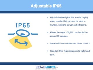 ► Adjustable downlights that are also highly
water resistant but can also be used in
lounges, kitchens as well as bathrooms.
► Allows the angle of light to be directed by
around 30 degrees.
► Suitable for use in bathroom zones 1 and 2.
► Rated at IP65, high resistance to water and
dust.
 