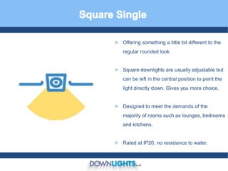 ► Offering something a little bit different to the
regular rounded look.
► Square downlights are usually adjustable but
can be left in the central position to point the
light directly down. Gives you more choice.
► Designed to meet the demands of the
majority of rooms such as lounges, bedrooms
and kitchens.
► Rated at IP20, no resistance to water.
 