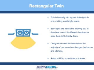 ► This is basically two square downlights in
one, making a rectangle shape.
► Both lights are adjustable allowing you to
direct each one into different directions or
point them light directly down.
► Designed to meet the demands of the
majority of rooms such as lounges, bedrooms
and kitchens.
► Rated at IP20, no resistance to water.
 
