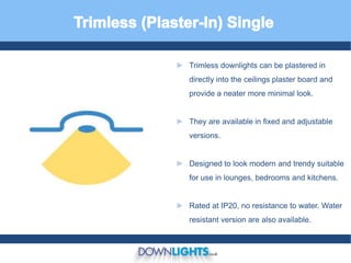 ► Trimless downlights can be plastered in
directly into the ceilings plaster board and
provide a neater more minimal look.
► They are available in fixed and adjustable
versions.
► Designed to look modern and trendy suitable
for use in lounges, bedrooms and kitchens.
► Rated at IP20, no resistance to water. Water
resistant version are also available.
 