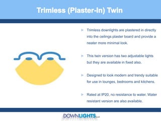► Trimless downlights are plastered in directly
into the ceilings plaster board and provide a
neater more minimal look.
► This twin version has two adjustable lights
but they are available in fixed also.
► Designed to look modern and trendy suitable
for use in lounges, bedrooms and kitchens.
► Rated at IP20, no resistance to water. Water
resistant version are also available.
 