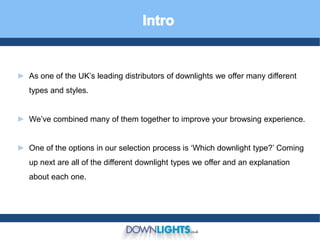 ► As one of the UK’s leading distributors of downlights we offer many different
types and styles.
► We’ve combined many of them together to improve your browsing experience.
► One of the options in our selection process is ‘Which downlight type?’ Coming
up next are all of the different downlight types we offer and an explanation
about each one.
 