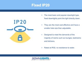 ► The most basic and popular downlight type,
fixed downlights point the light directly down.
► They are the most cost effective and have a
smaller hole size than adjustable.
► Designed to meet the demands of the
majority of rooms such as lounges, bedrooms
and kitchens.
► Rated at IP20, no resistance to water.
 