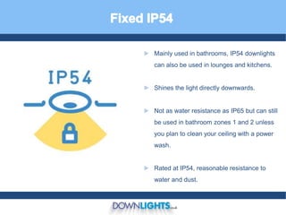 ► Mainly used in bathrooms, IP54 downlights
can also be used in lounges and kitchens.
► Shines the light directly downwards.
► Not as water resistance as IP65 but can still
be used in bathroom zones 1 and 2 unless
you plan to clean your ceiling with a power
wash.
► Rated at IP54, reasonable resistance to
water and dust.
 