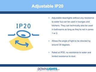 ► Adjustable downlights without any resistance
to water but can be used in lounges and
kitchens. They can technically also be used
in bathrooms as long as they’re not in zones
1 or 2.
► Allows the angle of light to be directed by
around 30 degrees.
► Rated at IP20, no resistance to water and
limited resistance to dust.
 
