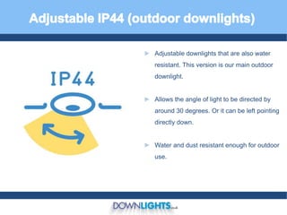 ► Adjustable downlights that are also water
resistant. This version is our main outdoor
downlight.
► Allows the angle of light to be directed by
around 30 degrees. Or it can be left pointing
directly down.
► Water and dust resistant enough for outdoor
use.
 
