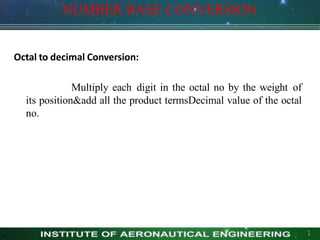 NUMBER BASE CONVERSION
1
Octal to decimal Conversion:
Multiply each digit in the octal no by the weight of
its position&add all the product termsDecimal value of the octal
no.
 