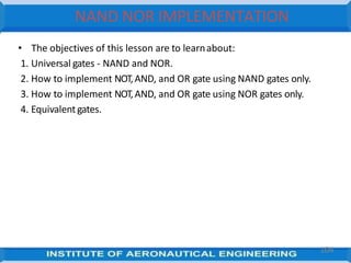 • The objectives of this lesson are to learnabout:
1. Universal gates - NAND and NOR.
2. How to implement NOT,AND, and OR gate using NAND gates only.
3. How to implement NOT,AND, and OR gate using NOR gates only.
4. Equivalentgates.
104
NAND NOR IMPLEMENTATION
 