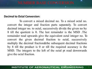 NUMBER BASE CONVERSION
1
Decimal to Octal Conversion:
To convert a mixed decimal no. To a mixed octal no.
convert the integer and fraction parts separately. To convert
decimal integer no. to octal, successively divide the given no by
8 till the quotient is 0. The last remainder is the MSD .The
remainder read upwards give the equivalent octal integer no. T
o
convert the given decimal fraction to octal, successively
multiply the decimal fraction&the subsequent decimal fractions
by 8 till the product is 0 or till the required accuracy is the
MSD. The integers to the left of the octal pt read downwards
give the octal fraction.
 