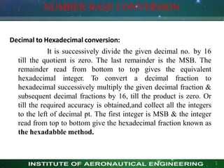 NUMBER BASE CONVERSION
1
Decimal to Hexadecimal conversion:
It is successively divide the given decimal no. by 16
till the quotient is zero. The last remainder is the MSB. The
remainder read from bottom to top gives the equivalent
hexadecimal integer. To convert a decimal fraction to
hexadecimal successively multiply the given decimal fraction &
subsequent decimal fractions by 16, till the product is zero. Or
till the required accuracy is obtained,and collect all the integers
to the left of decimal pt. The first integer is MSB & the integer
read from top to bottom give the hexadecimal fraction known as
the hexadabble method.
 