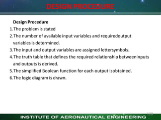 DESIGN PROCEDURE
128
Design Procedure
1.The problem is stated
2.The number of available input variables and requiredoutput
variables is determined.
3.The input and output variables are assigned lettersymbols.
4.The truth table that defines the required relationship betweeninputs
and outputs is derived.
5.The simplified Boolean function for each output isobtained.
6.The logic diagram is drawn.
 