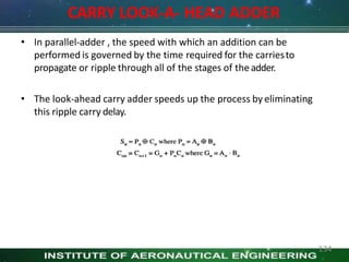 CARRY LOOK-A- HEAD ADDER
• In parallel-adder , the speed with which an addition can be
performed is governed by the time required for the carriesto
propagate or ripple through all of the stages of theadder.
• The look-ahead carry adder speeds up the process by eliminating
this ripple carry delay.
134
 
