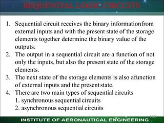SEQUENTIAL LOGIC CIRCUITS
163
1. Sequential circuit receives the binary informationfrom
external inputs and with the present state of the storage
elements together determine the binary value of the
outputs.
2. The output in a sequential circuit are a function of not
only the inputs, but also the present state of the storage
elements.
3. The next state of the storage elements is also afunction
of external inputs and the presentstate.
4. There are two main types of sequentialcircuits
1. synchronous sequential circuits
2. asynchronous sequential circuits
 