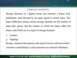 LATCHES
169
STORAGE ELEMENTS
Storage elements in a digital circuit can maintain a binary state
indefinitely, until directed by an input signal to switch states. The
major difference among various storage elements are the number of
input they posses and the manner in which the inputs affect the
binary state.There are two types of storage elements
1. Latches
2. Flipflops
Storage elements that operate with signal level are referred aslatch
and those controlled by a clock transition are referred asflipflops.
 