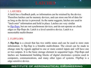 LATCHES
170
1. LATCHES:
A latch has a feedback path, so information can be retained by the device.
Therefore latches can be memory devices, and can store one bit of data for
as long as the device is powered. As the name suggests, latches are used to
"latch onto" information and hold in place. Latches are very similar
to flip-flops, but are not synchronous devices, and do not operate on clock
edges as flip-flops do. Latch is a level sensitive device. Latch is a
monostable multivibrator
2. FLIPFLOPS:
A flip-flop is a circuit that has two stable states and can be used to store state
information. A flip-flop is a bistable multivibrator. The circuit can be made to
change state by signals applied to one or more control inputs and will have one
or two outputs. It is the basic storage element in sequential logic. Flip-flops and
latches are fundamental building blocks of digital electronics systems used in
computers, communications, and many other types of systems. Flipflop is a
edge sensitive device.
 