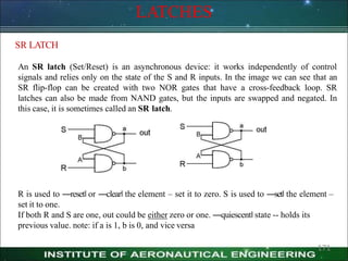 LATCHES
SR LATCH
An SR latch (Set/Reset) is an asynchronous device: it works independently of control
signals and relies only on the state of the S and R inputs. In the image we can see that an
SR flip-flop can be created with two NOR gates that have a cross-feedback loop. SR
latches can also be made from NAND gates, but the inputs are swapped and negated. In
this case, it is sometimes called an SR latch.
R is used to ―reset‖ or ―clear‖ the element – set it to zero. S is used to ―set‖ the element –
set it to one.
If both R and S are one, out could be either zero or one. ―quiescent‖ state -- holds its
previous value. note: if a is 1, b is 0, and vice versa
171
 