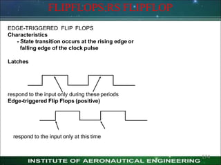 FLIPFLOPS:RS FLIPFLOP
EDGE-TRIGGERED FLIP FLOPS
Characteristics
- State transition occurs at the rising edge or
falling edge of the clock pulse
Latches
respond to the input only during these periods
Edge-triggered Flip Flops (positive)
respond to the input only at this time
174
 