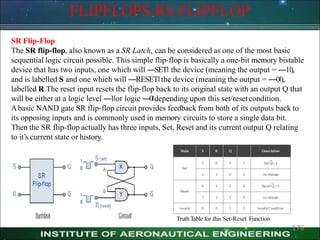 FLIPFLOPS:RS FLIPFLOP
SR Flip-Flop
The SR flip-flop, also known as a SR Latch, can be considered as one of the most basic
sequential logic circuit possible. This simple flip-flop is basically a one-bit memory bistable
device that has two inputs, one which will ―SET‖ the device (meaning the output = ―1‖),
and is labelled S and one which will ―RESET‖the device (meaning the output = ―0‖),
labelled R.The reset input resets the flip-flop back to its original state with an output Q that
will be either at a logic level ―1‖or logic ―0‖depending upon this set/resetcondition.
Abasic NAND gate SR flip-flop circuit provides feedback from both of its outputs back to
its opposing inputs and is commonly used in memory circuits to store a single data bit.
Then the SR flip-flop actually has three inputs, Set, Reset and its current output Q relating
to it’s current state or history.
Truth Table for this Set-Reset Function
176
 