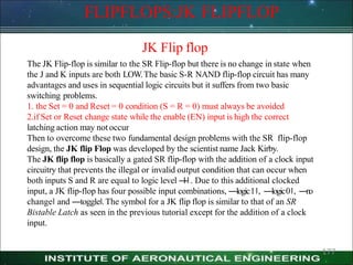 FLIPFLOPS:JK FLIPFLOP
177
JK Flip flop
The JK Flip-flop is similar to the SR Flip-flop but there is no change in state when
the J and K inputs are both LOW.The basic S-R NAND flip-flop circuit has many
advantages and uses in sequential logic circuits but it suffers from two basic
switching problems.
1. the Set = 0 and Reset = 0 condition (S = R = 0) must always be avoided
2.if Set or Reset change state while the enable (EN) input is high the correct
latching action may not occur
Then to overcome these two fundamental design problems with the SR flip-flop
design, the JK flip Flop was developed by the scientist name Jack Kirby.
The JK flip flop is basically a gated SR flip-flop with the addition of a clock input
circuitry that prevents the illegal or invalid output condition that can occur when
both inputs S and R are equal to logic level ―
1‖. Due to this additional clocked
input, a JK flip-flop has four possible input combinations, ―logic1‖, ―logic0‖, ―
n
o
change‖ and ―toggle‖.The symbol for a JK flip flop is similar to that of an SR
Bistable Latch as seen in the previous tutorial except for the addition of a clock
input.
 