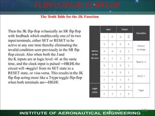 FLIPFLOPS:JK FLIPFLOP
The Truth T
able for the JK Function
Then the JK flip-flop is basically an SR flip flop
with feedback which enables only one of its two
input terminals, either SET or RESET to be
active at any one time thereby eliminating the
invalid condition seen previously in the SR flip
flop circuit. Also when both the J and
the K inputs are at logic level ―
1‖ at the same
time, and the clock input is pulsed ―HIGH‖,the
circuit will ―
toggle‖ from its SET state to a
RESET state, or visa-versa. This results in the JK
flip flop acting more like a T-type toggle flip-flop
when both terminals are―HIGH‖.
179
 