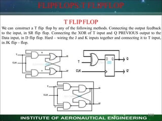FLIPFLOPS:T FLIPFLOP
T FLIPFLOP
We can construct a T flip flop by any of the following methods. Connecting the output feedback
to the input, in SR flip flop. Connecting the XOR of T input and Q PREVIOUS output to the
Data input, in D flip flop. Hard – wiring the J and K inputs together and connecting it to T input,
in JK flip – flop.
180
 
