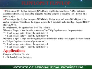 FLIPFLOPS:T FLIPFLOP
182
If the output Q = 0, then the upper NAND is in enable state and lower NAND gate is in
disable condition. This allows the trigger to pass the S inputs to make the flip – flop in SET
state i.e. Q = 1.
If the output Q = 1, then the upper NAND is in disable state and lower NAND gate is in
enable condition. This allows the trigger to pass the R inputs to make the flip – flop in RESET
state i.e. Q =0.
In simple terms, the operation of the T flip – flop is
When the T input is low, then the next sate of the T flip flop is same as the present state.
T = 0 and present state = 0 then the next state = 0
T = 1 and present state = 1 then the next state = 1
When the T input is high and during the positive transition of the clock signal, the next stateof
the T flip – flop is the inverse of presentstate.
T = 1 and present state = 0 then the next state = 1
T = 1 and present state = 1 then the next state = 0
Applications
Frequency Division Circuits.
2 – Bit Parallel Load Registers.
 