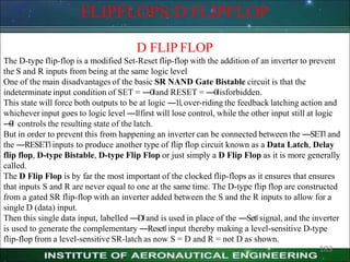 FLIPFLOPS:D FLIPFLOP
183
D FLIP FLOP
The D-type flip-flop is a modified Set-Reset flip-flop with the addition of an inverter to prevent
the S and R inputs from being at the same logic level
One of the main disadvantages of the basic SR NAND Gate Bistable circuit is that the
indeterminate input condition of SET = ―0‖and RESET = ―0‖isforbidden.
This state will force both outputs to be at logic ―1‖,over-riding the feedback latching action and
whichever input goes to logic level ―1‖first will lose control, while the other input still at logic
―
0‖ controls the resulting state of the latch.
But in order to prevent this from happening an inverter can be connected between the ―SET‖ and
the ―RESET‖inputs to produce another type of flip flop circuit known as a Data Latch, Delay
flip flop, D-type Bistable, D-type Flip Flop or just simply a D Flip Flop as it is more generally
called.
The D Flip Flop is by far the most important of the clocked flip-flops as it ensures that ensures
that inputs S and R are never equal to one at the same time. The D-type flip flop are constructed
from a gated SR flip-flop with an inverter added between the S and the R inputs to allow for a
single D (data) input.
Then this single data input, labelled ―D‖and is used in place of the ―Set‖ signal, and the inverter
is used to generate the complementary ―Reset‖input thereby making a level-sensitive D-type
flip-flop from a level-sensitive SR-latch as now S = D and R = not D as shown.
 