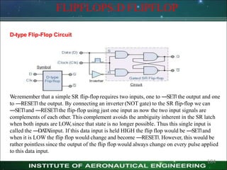 FLIPFLOPS:D FLIPFLOP
D-type Flip-Flop Circuit
184
Weremember that a simple SR flip-flop requires two inputs, one to ―SET‖ the output and one
to ―RESET‖ the output. By connecting an inverter (NOT gate) to the SR flip-flop we can
―SET‖and ―RESET‖the flip-flop using just one input as now the two input signals are
complements of each other. This complement avoids the ambiguity inherent in the SR latch
when both inputs are LOW, since that state is no longer possible. Thus this single input is
called the ―DA
T
A‖input. If this data input is held HIGH the flip flop would be ―SET‖and
when it is LOW the flip flop would change and become ―RESET‖. However, this would be
rather pointless since the output of the flip flop would always change on every pulse applied
to this data input.
 