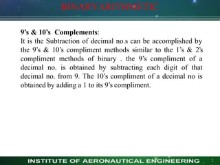 BINARYARITHMETIC
1
9’s & 10’s Complements:
It is the Subtraction of decimal no.s can be accomplished by
the 9’s & 10’s compliment methods similar to the 1’s & 2’s
compliment methods of binary . the 9’s compliment of a
decimal no. is obtained by subtracting each digit of that
decimal no. from 9. The 10’s compliment of a decimal no is
obtained by adding a 1 to its 9’s compliment.
 