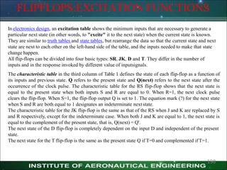 FLIPFLOPS:EXCITATION FUNCTIONS
190
In electronics design, an excitation table shows the minimum inputs that are necessary to generate a
particular next state (in other words, to "excite" it to the next state) when the current state is known.
They are similar to truth tables and state tables, but rearrange the data so that the current state and next
state are next to each other on the left-hand side of the table, and the inputs needed to make that state
change happen.
All flip-flops can be divided into four basic types: SR, JK, D and T. They differ in the number of
inputs and in the response invoked by different value of inputsignals.
The characteristic table in the third column of Table 1 defines the state of each flip-flop as a function of
its inputs and previous state. Q refers to the present state and Q(next) refers to the next state after the
occurrence of the clock pulse. The characteristic table for the RS flip-flop shows that the next state is
equal to the present state when both inputs S and R are equal to 0. When R=1, the next clock pulse
clears the flip-flop. When S=1, the flip-flop output Q is set to 1. The equation mark (?) for the next state
when S and R are both equal to 1 designates an indeterminate nextstate.
The characteristic table for the JK flip-flop is the same as that of the RS when J and K are replaced by S
and R respectively, except for the indeterminate case. When both J and K are equal to 1, the next state is
equal to the complement of the present state, that is, Q(next) = Q'.
The next state of the D flip-flop is completely dependent on the input D and independent of the present
state.
The next state for the T flip-flop is the same as the present state Q if T=0 and complemented ifT=1.
 