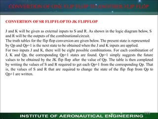 CONVERTION OF ONE FLIP FLOP TO ANOTHER FLIP FLOP
195
CONVERTION OF SR FLIPFLOPTO JK FLIPFLOP
J and K will be given as external inputs to S and R. As shown in the logic diagram below, S
and R will be the outputs of the combinationalcircuit.
The truth tables for the flip flop conversion are given below. The present state is represented
by Qp and Qp+1 is the next state to be obtained when the J and K inputs are applied.
For two inputs J and K, there will be eight possible combinations. For each combination of
J, K and Qp, the corresponding Qp+1 states are found. Qp+1 simply suggests the future
values to be obtained by the JK flip flop after the value of Qp. The table is then completed
by writing the values of S and R required to get each Qp+1 from the corresponding Qp. That
is, the values of S and R that are required to change the state of the flip flop from Qp to
Qp+1 are written.
 
