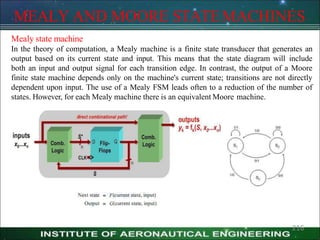 MEALY AND MOORE STATEMACHINES
Mealy state machine
In the theory of computation, a Mealy machine is a finite state transducer that generates an
output based on its current state and input. This means that the state diagram will include
both an input and output signal for each transition edge. In contrast, the output of a Moore
finite state machine depends only on the machine's current state; transitions are not directly
dependent upon input. The use of a Mealy FSM leads often to a reduction of the number of
states. However, for each Mealy machine there is an equivalent Moore machine.
216
 