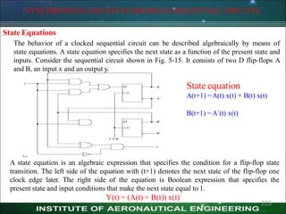 SYNCHRONOUS AND ASYNCHRONOUS SEQUENTIAL CIRCUITS
State Equations
The behavior of a clocked sequential circuit can be described algebraically by means of
state equations. A state equation specifies the next state as a function of the present state and
inputs. Consider the sequential circuit shown in Fig. 5-15. It consists of two D flip-flops A
and B, an input x and an output y.
State equation
A(t+1) =A(t) x(t) + B(t) x(t)
B(t+1) =A`(t) x(t)
226
A state equation is an algebraic expression that specifies the condition for a flip-flop state
transition. The left side of the equation with (t+1) denotes the next state of the flip-flop one
clock edge later. The right side of the equation is Boolean expression that specifies the
present state and input conditions that make the next state equal to 1.
Y(t) = (A(t) + B(t)) x(t)`
 