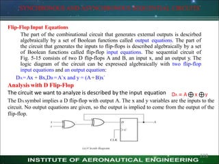 SYNCHRONOUS AND ASYNCHRONOUS SEQUENTIAL CIRCUITS
Flip-Flop Input Equations
The part of the combinational circuit that generates external outputs is descirbed
algebraically by a set of Boolean functions called output equations. The part of
the circuit that generates the inputs to flip-flops is described algebraically by a set
of Boolean functions called flip-flop input equations. The sequential circuit of
Fig. 5-15 consists of two D flip-flops A and B, an input x, and an output y. The
logic diagram of the circuit can be expressed algebraically with two flip-flop
input equations and an output equation:
DA=Ax + Bx,DB =A`x and y = (A+B)x`
Analysis with D Flip-Flop
The circuit we want to analyze is described by the input equation
The DA symbol implies a D flip-flop with output A. The x and y variables are the inputs to the
circuit. No output equations are given, so the output is implied to come from the output of the
flip-flop.
228
 