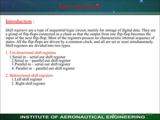 SHIFT REGISTERS
234
Introduction :
Shift registers are a type of sequential logic circuit, mainly for storage of digital data. They are
a group of flip-flops connected in a chain so that the output from one flip-flop becomes the
input of the next flip-flop. Most of the registers possess no characteristic internal sequence of
states. All the flip-flops are driven by a common clock, and all are set or reset simultaneously.
Shift registers are divided into two types.
1. Uni directional shift registers
1.Serial in – serial out shift register
2.Serial in – parallel out shift register
3.Parallel in – serial out shift register
4. Parallel in – parallel out shift register
2. Bidirectional shift registers
1.Left shift register
2. Right shift register
 